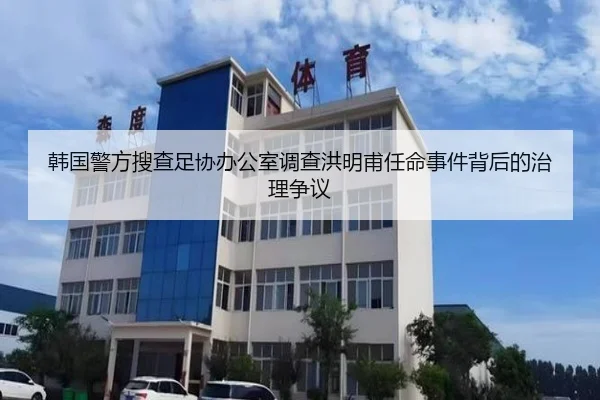 韩国警方搜查足协办公室调查洪明甫任命事件背后的治理争议