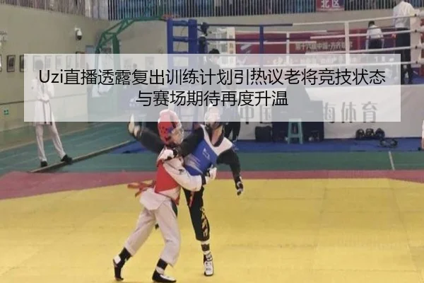Uzi直播透露复出训练计划引热议老将竞技状态与赛场期待再度升温